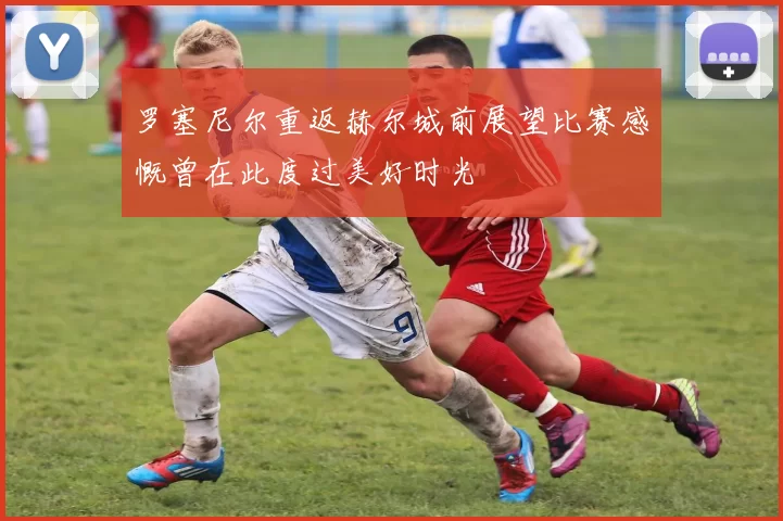罗塞尼尔重返赫尔城前展望比赛感慨曾在此度过美好时光