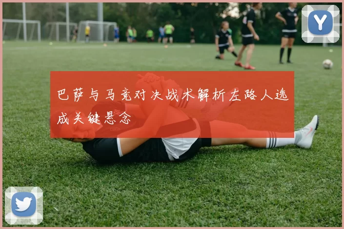 巴萨与马竞对决战术解析左路人选成关键悬念