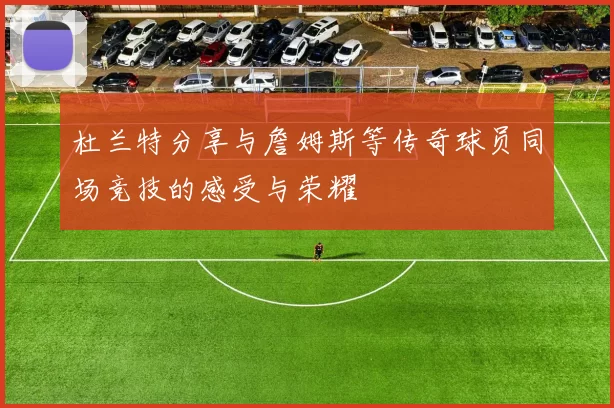 杜兰特分享与詹姆斯等传奇球员同场竞技的感受与荣耀