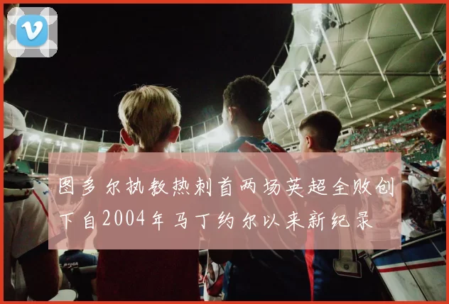 图多尔执教热刺首两场英超全败创下自2004年马丁约尔以来新纪录