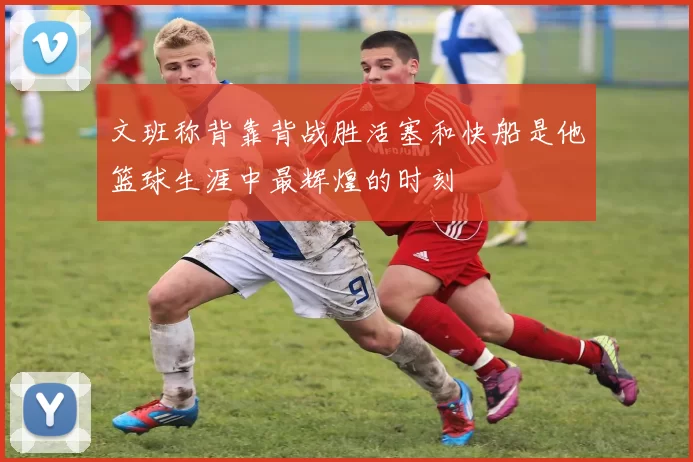 文班称背靠背战胜活塞和快船是他篮球生涯中最辉煌的时刻