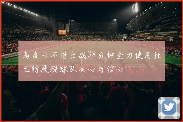 乌度卡不惜出战38分钟全力使用杜兰特展现球队决心与信心