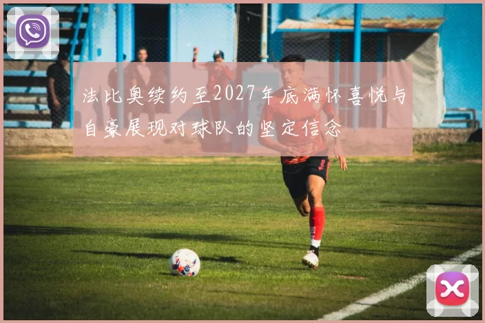 法比奥续约至2027年底满怀喜悦与自豪展现对球队的坚定信念