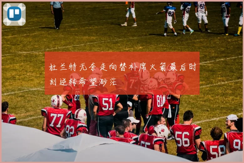 杜兰特无奈走向替补席火箭最后时刻逆转希望渺茫