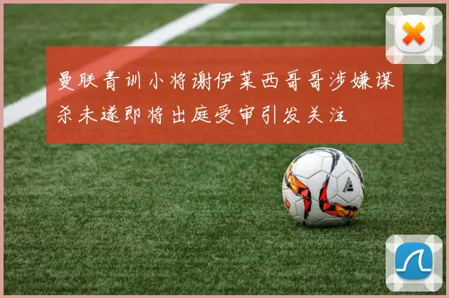 曼联青训小将谢伊莱西哥哥涉嫌谋杀未遂即将出庭受审引发关注