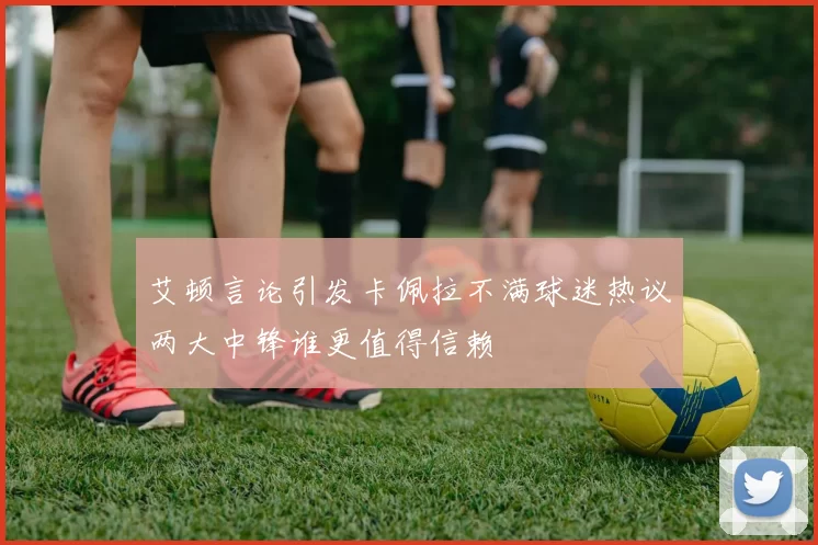 艾顿言论引发卡佩拉不满球迷热议两大中锋谁更值得信赖