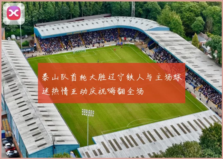 泰山队首轮大胜辽宁铁人与主场球迷热情互动庆祝嗨翻全场