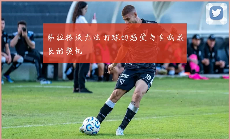 弗拉格谈无法打球的感受与自我成长的契机