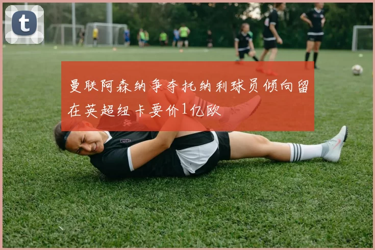 曼联阿森纳争夺托纳利球员倾向留在英超纽卡要价1亿欧