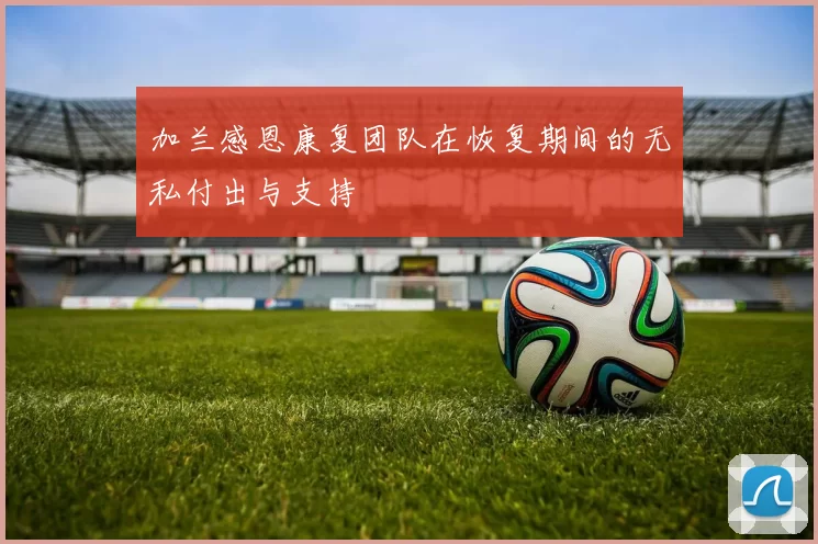 加兰感恩康复团队在恢复期间的无私付出与支持