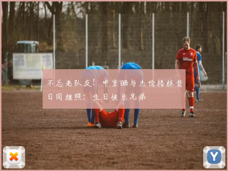 不忘老队友！申京晒与杰伦格林昔日同框照：生日快乐兄弟