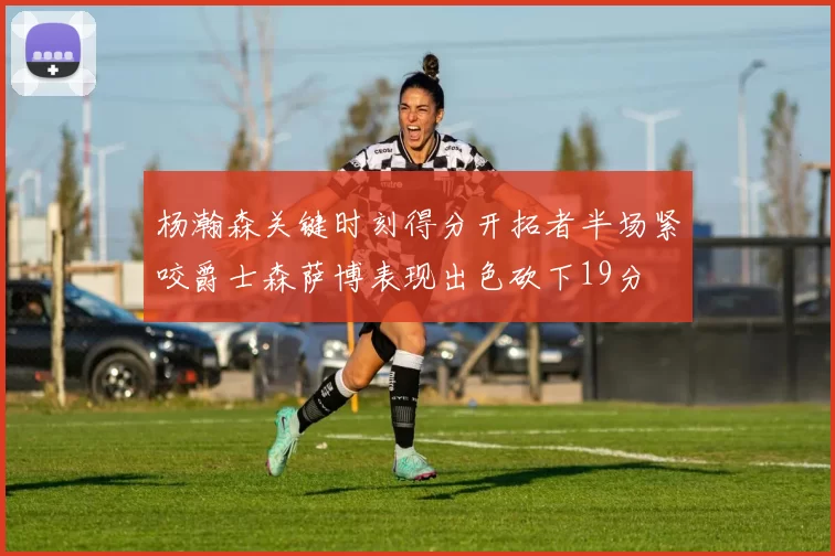 杨瀚森关键时刻得分开拓者半场紧咬爵士森萨博表现出色砍下19分