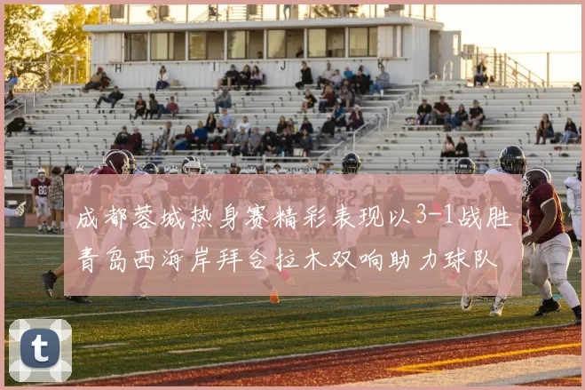 成都蓉城热身赛精彩表现以3-1战胜青岛西海岸拜合拉木双响助力球队胜利