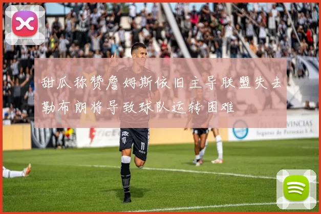 甜瓜称赞詹姆斯依旧主导联盟失去勒布朗将导致球队运转困难