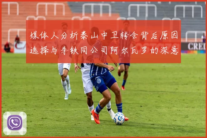媒体人分析泰山中卫转会背后原因选择与李铁同公司阿尔瓦罗的深意