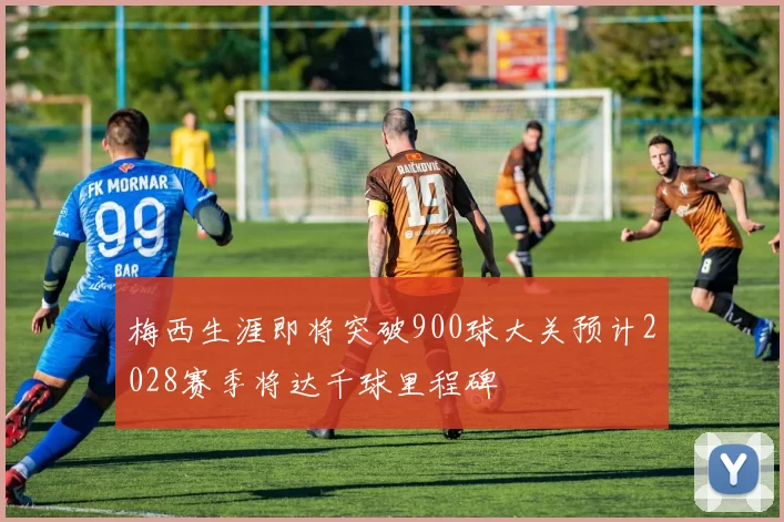梅西生涯即将突破900球大关预计2028赛季将达千球里程碑