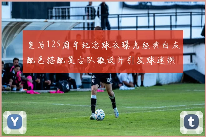 皇马125周年纪念球衣曝光经典白灰配色搭配复古队徽设计引发球迷热议